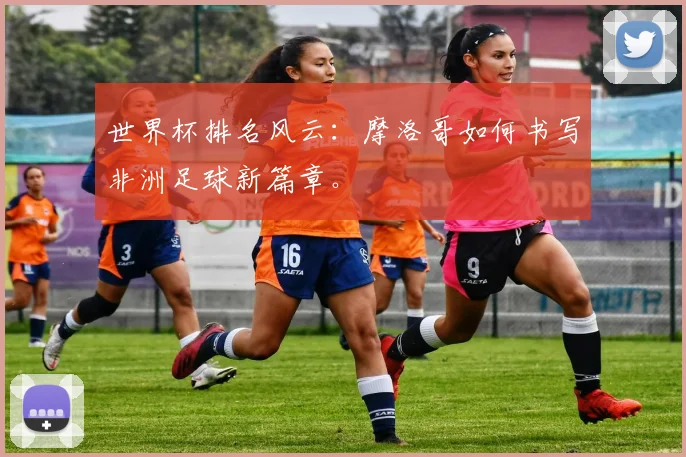 世界杯排名风云：摩洛哥如何书写非洲足球新篇章。
