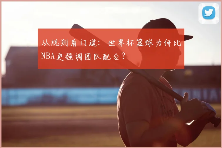 从规则看门道：世界杯篮球为何比NBA更强调团队配合？