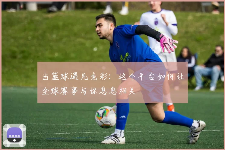 当篮球遇见竞彩：这个平台如何让全球赛事与你息息相关