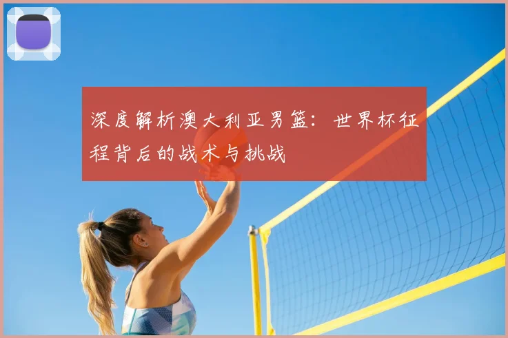 深度解析澳大利亚男篮：世界杯征程背后的战术与挑战